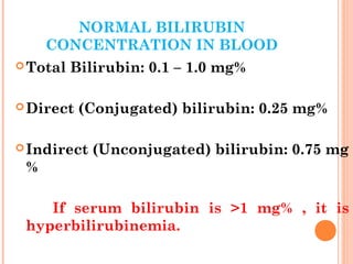 NORMAL BILIRUBIN
CONCENTRATION IN BLOOD
Total Bilirubin: 0.1 – 1.0 mg%
Direct (Conjugated) bilirubin: 0.25 mg%
Indirect (Unconjugated) bilirubin: 0.75 mg
%
If serum bilirubin is >1 mg% , it is
hyperbilirubinemia.
 
