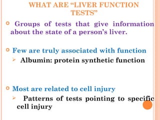 WHAT ARE “LIVER FUNCTION
TESTS”
 Groups of tests that give information
about the state of a person’s liver.
 Few are truly associated with function
 Albumin: protein synthetic function
 Most are related to cell injury
 Patterns of tests pointing to specific
cell injury
 