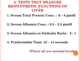 A. TESTS THAT MEASURE
BIOSYNTHETIC FUNCTIONS OF
LIVER
1. Serum Total Protein Conc. : 6 – 8 gm/dl
2. Serum Albumin Conc. : 3.5 – 5.3 gm/dl
3. Serum Albumin to Globulin Ratio: 2 : 1
4. Prothrombin Time: 12 – 14 seconds
(These all are normal levels )
 