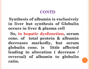 CONTD
Synthesis of albumin is exclusively
in liver but synthesis of Globulin
occurs in liver & plasma cell
So, in hepatic dysfunction, serum
conc. of total protein & albumin
decreases markedly, but serum
globulin conc. is little affected
leading to alteration ( decrease /
reversal) of albumin to globulin
ratio.
 