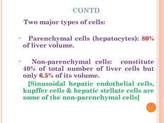 CONTD
Two major types of cells:
 Parenchymal cells (hepatocytes): 80%
of liver volume.
 Non-parenchymal cells: constitute
40% of total number of liver cells but
only 6.5% of its volume.
[Sinusoidal hepatic endothelial cells,
kupffer cells & hepatic stellate cells are
some of the non-parenchymal cells]
 