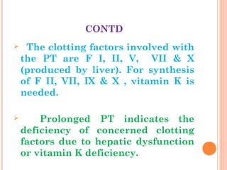 CONTD
 The clotting factors involved with
the PT are F I, II, V, VII & X
(produced by liver). For synthesis
of F II, VII, IX & X , vitamin K is
needed.
 Prolonged PT indicates the
deficiency of concerned clotting
factors due to hepatic dysfunction
or vitamin K deficiency.
 