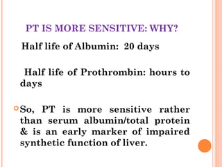 PT IS MORE SENSITIVE: WHY?
Half life of Albumin: 20 days
Half life of Prothrombin: hours to
days
So, PT is more sensitive rather
than serum albumin/total protein
& is an early marker of impaired
synthetic function of liver.
 