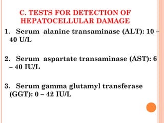 C. TESTS FOR DETECTION OF
HEPATOCELLULAR DAMAGE
1. Serum alanine transaminase (ALT): 10 –
40 U/L
2. Serum aspartate transaminase (AST): 6
– 40 IU/L
3. Serum gamma glutamyl transferase
(GGT): 0 – 42 IU/L
 