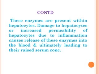 CONTD
These enzymes are present within
hepatocytes. Damage to hepatocytes
or increased permeability of
hepatocytes due to inflammation
causes release of these enzymes into
the blood & ultimately leading to
their raised serum conc.
 
