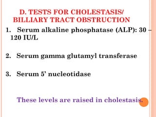 D. TESTS FOR CHOLESTASIS/
BILLIARY TRACT OBSTRUCTION
1. Serum alkaline phosphatase (ALP): 30 –
120 IU/L
2. Serum gamma glutamyl transferase
3. Serum 5’ nucleotidase
These levels are raised in cholestasis.
 