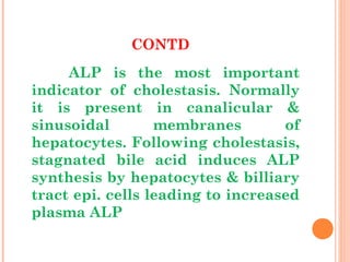 CONTD
ALP is the most important
indicator of cholestasis. Normally
it is present in canalicular &
sinusoidal membranes of
hepatocytes. Following cholestasis,
stagnated bile acid induces ALP
synthesis by hepatocytes & billiary
tract epi. cells leading to increased
plasma ALP
 