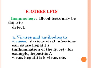 F. OTHER LFTS
Immunology: Blood tests may be
done to
detect:
a. Viruses and antibodies to
viruses: Various viral infections
can cause hepatitis
(inflammation of the liver) - for
example, hepatitis A
virus, hepatitis B virus, etc.
 
