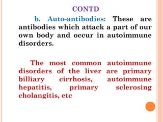 CONTD
b. Auto-antibodies: These are
antibodies which attack a part of our
own body and occur in autoimmune
disorders.
The most common autoimmune
disorders of the liver are primary
billiary cirrhosis, autoimmune
hepatitis, primary sclerosing
cholangitis, etc
 