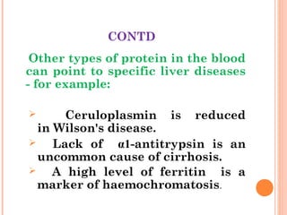 CONTD
Other types of protein in the blood
can point to specific liver diseases
- for example:
 Ceruloplasmin is reduced
in Wilson's disease.
 Lack of α1-antitrypsin is an
uncommon cause of cirrhosis.
 A high level of ferritin is a
marker of haemochromatosis.
 