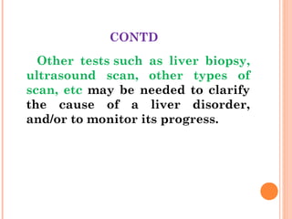 CONTD
Other tests such as liver biopsy,
ultrasound scan, other types of
scan, etc may be needed to clarify
the cause of a liver disorder,
and/or to monitor its progress.
 
