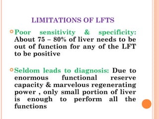 LIMITATIONS OF LFTS
Poor sensitivity & specificity:
About 75 – 80% of liver needs to be
out of function for any of the LFT
to be positive
Seldom leads to diagnosis: Due to
enormous functional reserve
capacity & marvelous regenerating
power , only small portion of liver
is enough to perform all the
functions
 