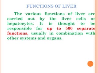 FUNCTIONS OF LIVER
The various functions of liver are
carried out by the liver cells or
hepatocytes. It is thought to be
responsible for up to 500 separate
functions, usually in combination with
other systems and organs.
 
