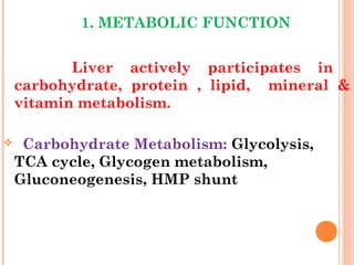 1. METABOLIC FUNCTION
Liver actively participates in
carbohydrate, protein , lipid, mineral &
vitamin metabolism.
 Carbohydrate Metabolism: Glycolysis,
TCA cycle, Glycogen metabolism,
Gluconeogenesis, HMP shunt
 
