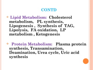 CONTD
 Lipid Metabolism: Cholesterol
metabolism, PL synthesis,
Lipogenesis , Synthesis of TAG,
Lipolysis, FA oxidation, LP
metabolism , Ketogenesis
 Protein Metabolism: Plasma protein
synthesis, Transamination,
Deamination, Urea cycle, Uric acid
synthesis
 