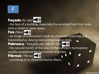 F
Façade /fəˈsäd/
- the face of a building, especially the principal front that looks
onto a street or open space.
Fax /faks/
- an image of a document made by electronic scanning and
transmitted as data by telecommunication links.
February /ˈfeb(y)o͞oˌerē,ˈfebro͞oˌerē/
- the second month of the year, in the northern hemisphere
usually considered the last month of winter.
Fibrous /ˈfībrəs/
- consisting of or characterized by fibers.
 