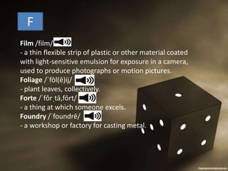 Film /film/
- a thin flexible strip of plastic or other material coated
with light-sensitive emulsion for exposure in a camera,
used to produce photographs or motion pictures.
Foliage /ˈfōl(ē)ij/
- plant leaves, collectively.
Forte /ˈfôrˌtā,fôrt/
- a thing at which someone excels.
Foundry /ˈfoundrē/
- a workshop or factory for casting metal.
F
 