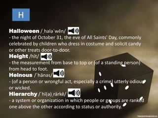 H
Halloween /ˌhaləˈwēn/
- the night of October 31, the eve of All Saints' Day, commonly
celebrated by children who dress in costume and solicit candy
or other treats door-to-door.
Height /hīt/
- the measurement from base to top or (of a standing person)
from head to foot.
Heinous /ˈhānəs/
- (of a person or wrongful act, especially a crime) utterly odious
or wicked.
Hierarchy /ˈhī(ə)ˌrärkē/
- a system or organization in which people or groups are ranked
one above the other according to status or authority.
 