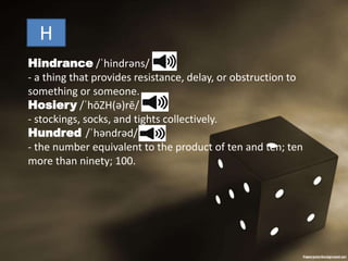 Hindrance /ˈhindrəns/
- a thing that provides resistance, delay, or obstruction to
something or someone.
Hosiery /ˈhōZH(ə)rē/
- stockings, socks, and tights collectively.
Hundred /ˈhəndrəd/
- the number equivalent to the product of ten and ten; ten
more than ninety; 100.
H
 