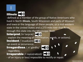 I
Illinois
-defined as a member of the group of Native Americans who
lived in North Illinois, South Wisconsin and parts of Missouri
and Iowa or the language of these people, or a mid-western
state in the United States and a 273 mile river that flows
through this state into the Mississippi River.
Interpret /inˈtərprət/
- explain the meaning of (information, words, or actions).
Incident /ˈinsəd(ə)nt/
-an event or occurrence.
Irregardless /ˌiriˈɡärdlis/
- regardless.
Irreparable /iˈrep(ə)rəb(ə)l/
- of an injury or loss) impossible to rectify or repair.
 