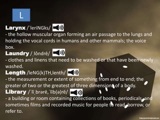 L
Larynx /ˈleriNGks/
- the hollow muscular organ forming an air passage to the lungs and
holding the vocal cords in humans and other mammals; the voice
box.
Laundry /ˌlôndrē/
- clothes and linens that need to be washed or that have been newly
washed.
Length /leNG(k)TH,lenth/
- the measurement or extent of something from end to end; the
greater of two or the greatest of three dimensions of a body.
Library /ˈlīˌbrərē,ˈlīb(ə)rē/
- a building or room containing collections of books, periodicals, and
sometimes films and recorded music for people to read, borrow, or
refer to.
 
