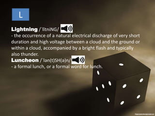 Lightning /ˈlītniNG/
- the occurrence of a natural electrical discharge of very short
duration and high voltage between a cloud and the ground or
within a cloud, accompanied by a bright flash and typically
also thunder.
Luncheon /ˈlən(t)SH(ə)n/
- a formal lunch, or a formal word for lunch.
L
 