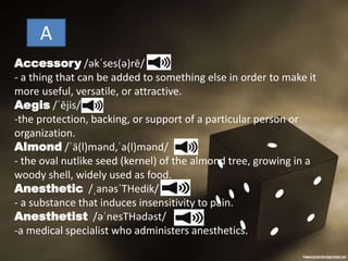 A
Accessory /əkˈses(ə)rē/
- a thing that can be added to something else in order to make it
more useful, versatile, or attractive.
Aegis /ˈējis/
-the protection, backing, or support of a particular person or
organization.
Almond /ˈä(l)mənd,ˈa(l)mənd/
- the oval nutlike seed (kernel) of the almond tree, growing in a
woody shell, widely used as food.
Anesthetic /ˌanəsˈTHedik/
- a substance that induces insensitivity to pain.
Anesthetist /əˈnesTHədəst/
-a medical specialist who administers anesthetics.
 