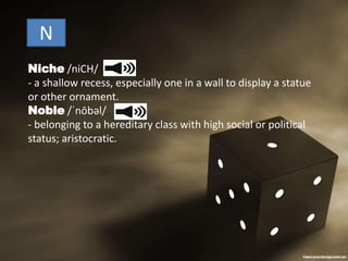 N
Niche /niCH/
- a shallow recess, especially one in a wall to display a statue
or other ornament.
Noble /ˈnōbəl/
- belonging to a hereditary class with high social or political
status; aristocratic.
 