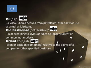 O
Oil /oil/
- a viscous liquid derived from petroleum, especially for use
as a fuel or lubricant.
Old Fashioned /ˌōldˈfaSHənd/
- in or according to styles or types no longer current or
common; not modern.
Orient /ˈôrēˌənt/
-align or position (something) relative to the points of a
compass or other specified positions.
 