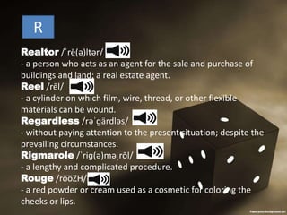 R
Realtor /ˈrē(ə)ltər/
- a person who acts as an agent for the sale and purchase of
buildings and land; a real estate agent.
Reel /rēl/
- a cylinder on which film, wire, thread, or other flexible
materials can be wound.
Regardless /rəˈɡärdləs/
- without paying attention to the present situation; despite the
prevailing circumstances.
Rigmarole /ˈriɡ(ə)məˌrōl/
- a lengthy and complicated procedure.
Rouge /ro͞oZH/
- a red powder or cream used as a cosmetic for coloring the
cheeks or lips.
 