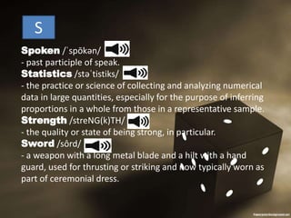 Spoken /ˈspōkən/
- past participle of speak.
Statistics /stəˈtistiks/
- the practice or science of collecting and analyzing numerical
data in large quantities, especially for the purpose of inferring
proportions in a whole from those in a representative sample.
Strength /streNG(k)TH/
- the quality or state of being strong, in particular.
Sword /sôrd/
- a weapon with a long metal blade and a hilt with a hand
guard, used for thrusting or striking and now typically worn as
part of ceremonial dress.
S
 