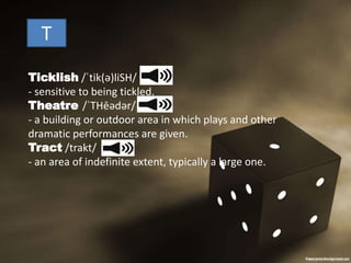 T
Ticklish /ˈtik(ə)liSH/
- sensitive to being tickled.
Theatre /ˈTHēədər/
- a building or outdoor area in which plays and other
dramatic performances are given.
Tract /trakt/
- an area of indefinite extent, typically a large one.
 