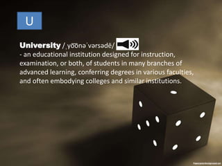 U
University /ˌyo͞onəˈvərsədē/
- an educational institution designed for instruction,
examination, or both, of students in many branches of
advanced learning, conferring degrees in various faculties,
and often embodying colleges and similar institutions.
 