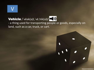 V
Vehicle /ˈvēək(ə)l,ˈvēˌhik(ə)l/
- a thing used for transporting people or goods, especially on
land, such as a car, truck, or cart.
 