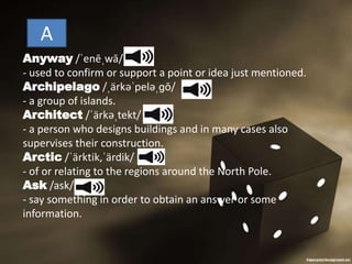 Anyway /ˈenēˌwā/
- used to confirm or support a point or idea just mentioned.
Archipelago /ˌärkəˈpeləˌɡō/
- a group of islands.
Architect /ˈärkəˌtekt/
- a person who designs buildings and in many cases also
supervises their construction.
Arctic /ˈärktik,ˈärdik/
- of or relating to the regions around the North Pole.
Ask /ask/
- say something in order to obtain an answer or some
information.
A
 
