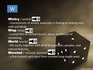 W
Wintry /ˈwintrē/
- characteristic of winter, especially in feeling or looking very
cold and bleak.
Wisp /wisp/
- a small thin or twisted bunch, piece, or amount of
something.
World /wərld/
- the earth, together with all of its countries, peoples, and
natural features.
Worsted /ˈwo͝ostid,ˈwərstid/
- a fine smooth yarn spun from combed long-staple wool.
 