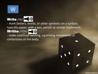 Write /rīt/
- mark (letters, words, or other symbols) on a surface,
typically paper, with a pen, pencil, or similar implement.
Writhe /rīT͟H/
- make continual twisting, squirming movements or
contortions of the body.
W
 