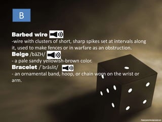 B
Barbed wire
-wire with clusters of short, sharp spikes set at intervals along
it, used to make fences or in warfare as an obstruction.
Beige /bāZH/
- a pale sandy yellowish-brown color.
Bracelet /ˈbrāslit/
- an ornamental band, hoop, or chain worn on the wrist or
arm.
 