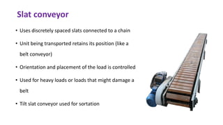 Slat conveyor
• Uses discretely spaced slats connected to a chain
• Unit being transported retains its position (like a
belt conveyor)
• Orientation and placement of the load is controlled
• Used for heavy loads or loads that might damage a
belt
• Tilt slat conveyor used for sortation
 