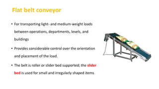 Flat belt conveyor
• For transporting light- and medium-weight loads
between operations, departments, levels, and
buildings
• Provides considerable control over the orientation
and placement of the load.
• The belt is roller or slider bed supported; the slider
bed is used for small and irregularly shaped items
 