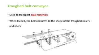 Troughed belt conveyor
• Used to transport bulk materials
• When loaded, the belt conforms to the shape of the troughed rollers
and idlers
 