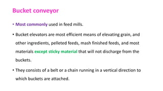 Bucket conveyor
• Most commonly used in feed mills.
• Bucket elevators are most efficient means of elevating grain, and
other ingredients, pelleted feeds, mash finished feeds, and most
materials except sticky material that will not discharge from the
buckets.
• They consists of a belt or a chain running in a vertical direction to
which buckets are attached.
 