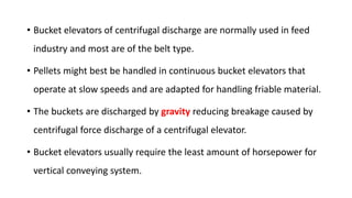 • Bucket elevators of centrifugal discharge are normally used in feed
industry and most are of the belt type.
• Pellets might best be handled in continuous bucket elevators that
operate at slow speeds and are adapted for handling friable material.
• The buckets are discharged by gravity reducing breakage caused by
centrifugal force discharge of a centrifugal elevator.
• Bucket elevators usually require the least amount of horsepower for
vertical conveying system.
 