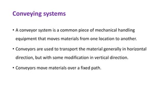 Conveying systems
• A conveyor system is a common piece of mechanical handling
equipment that moves materials from one location to another.
• Conveyors are used to transport the material generally in horizontal
direction, but with some modification in vertical direction.
• Conveyors move materials over a fixed path.
 