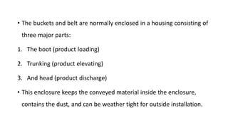 • The buckets and belt are normally enclosed in a housing consisting of
three major parts:
1. The boot (product loading)
2. Trunking (product elevating)
3. And head (product discharge)
• This enclosure keeps the conveyed material inside the enclosure,
contains the dust, and can be weather tight for outside installation.
 