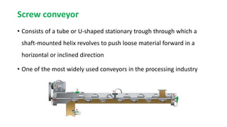 Screw conveyor
• Consists of a tube or U-shaped stationary trough through which a
shaft-mounted helix revolves to push loose material forward in a
horizontal or inclined direction
• One of the most widely used conveyors in the processing industry
 