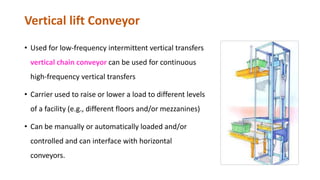 Vertical lift Conveyor
• Used for low-frequency intermittent vertical transfers
vertical chain conveyor can be used for continuous
high-frequency vertical transfers
• Carrier used to raise or lower a load to different levels
of a facility (e.g., different floors and/or mezzanines)
• Can be manually or automatically loaded and/or
controlled and can interface with horizontal
conveyors.
 