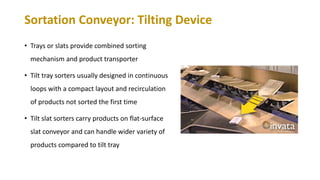 Sortation Conveyor: Tilting Device
• Trays or slats provide combined sorting
mechanism and product transporter
• Tilt tray sorters usually designed in continuous
loops with a compact layout and recirculation
of products not sorted the first time
• Tilt slat sorters carry products on flat-surface
slat conveyor and can handle wider variety of
products compared to tilt tray
 