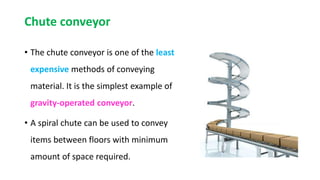 Chute conveyor
• The chute conveyor is one of the least
expensive methods of conveying
material. It is the simplest example of
gravity-operated conveyor.
• A spiral chute can be used to convey
items between floors with minimum
amount of space required.
 