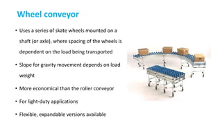 Wheel conveyor
• Uses a series of skate wheels mounted on a
shaft (or axle), where spacing of the wheels is
dependent on the load being transported
• Slope for gravity movement depends on load
weight
• More economical than the roller conveyor
• For light-duty applications
• Flexible, expandable versions available
 